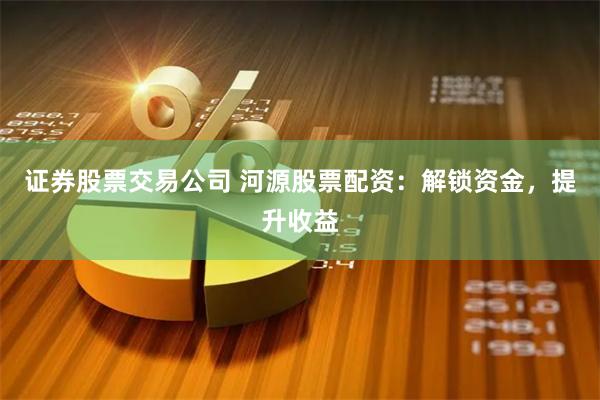 证券股票交易公司 河源股票配资：解锁资金，提升收益