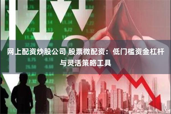网上配资炒股公司 股票微配资：低门槛资金杠杆与灵活策略工具