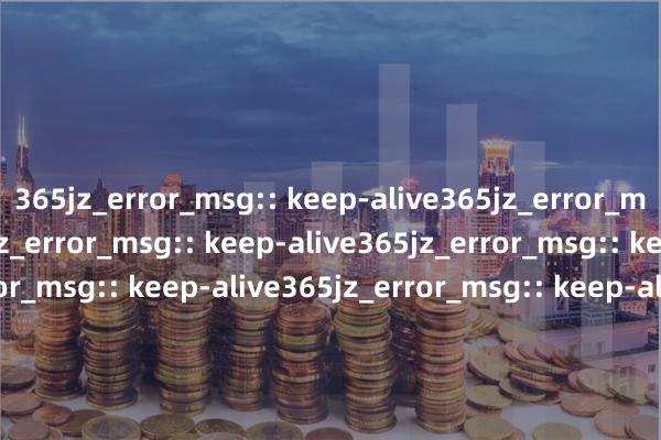 365jz_error_msg:: keep-alive365jz_error_msg:: keep-alive365jz_error_msg:: keep-alive365jz_error_msg:: keep-alive365jz_error_msg:: keep-alive365jz_error_msg:: keep-alive365jz_error_msg:: keep-alive365j