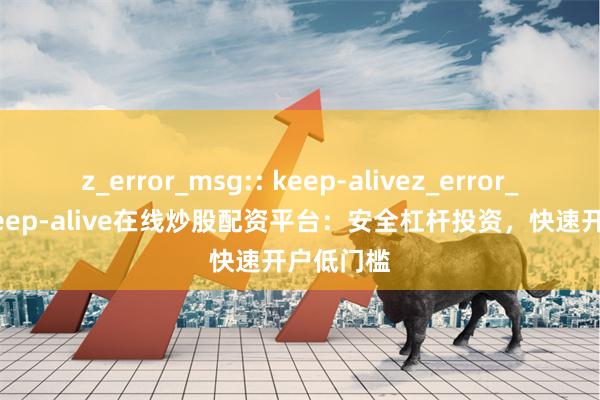 z_error_msg:: keep-alivez_error_msg:: keep-alive在线炒股配资平台：安全杠杆投资，快速开户低门槛